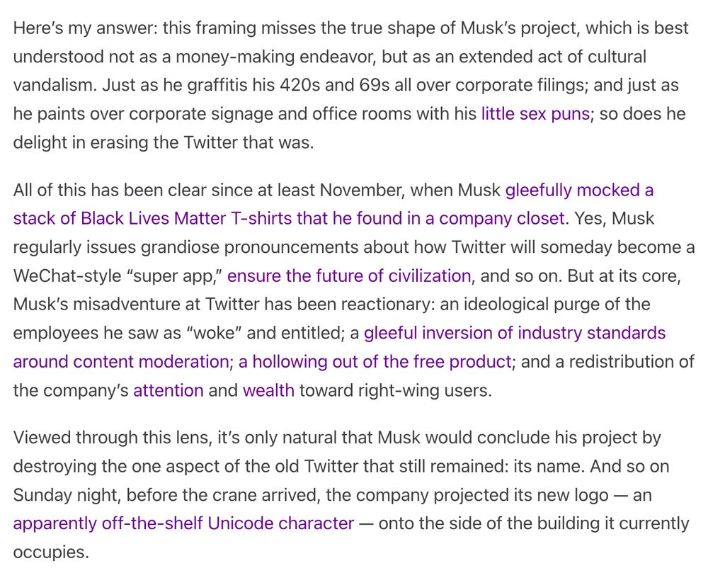 Here’s my answer: this framing misses the true shape of Musk’s project, which is best understood not as a money-making endeavor, but as an extended act of cultural vandalism. Just as he graffitis his 420s and 69s all over corporate filings; and just as he paints over corporate signage and office rooms with his little sex puns; so does he delight in erasing the Twitter that was. 

All of this has been clear since at least November, when Musk gleefully mocked a stack of Black Lives Matter T-shirts that he found in a company closet. Yes, Musk regularly issues grandiose pronouncements about how Twitter will someday become a WeChat-style “super app,” ensure the future of civilization, and so on. But at its core, Musk’s misadventure at Twitter has been reactionary: an ideological purge of the employees he saw as “woke” and entitled; a gleeful inversion of industry standards around content moderation; a hollowing out of the free product; and a redistribution of the company’s attention and wea