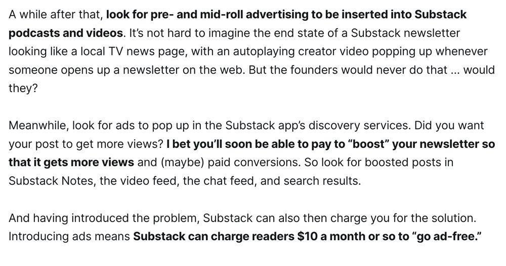 A while after that, look for pre- and mid-roll advertising to be inserted into Substack podcasts and videos. It’s not hard to imagine the end state of a Substack newsletter looking like a local TV news page, with an autoplaying creator video popping up whenever someone opens up a newsletter on the web. But the founders would never do that … would they?

Meanwhile, look for ads to pop up in the Substack app’s discovery services. Did you want your post to get more views? I bet you’ll soon be able to pay to “boost” your newsletter so that it gets more views and (maybe) paid conversions. So look for boosted posts in Substack Notes, the video feed, the chat feed, and search results. 

And having introduced the problem, Substack can also then charge you for the solution. Introducing ads means Substack can charge readers $10 a month or so to “go ad-free.”
