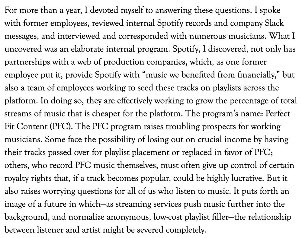 For more than a year, I devoted myself to answering these questions. I spoke with former employees, reviewed internal Spotify records and company Slack messages, and interviewed and corresponded with numerous musicians. What I uncovered was an elaborate internal program. Spotify, I discovered, not only has partnerships with a web of production companies, which, as one former employee put it, provide Spotify with “music we benefited from financially,” but also a team of employees working to seed these tracks on playlists across the platform. In doing so, they are effectively working to grow the percentage of total streams of music that is cheaper for the platform. The program’s name: Perfect Fit Content (PFC). The PFC program raises troubling prospects for working musicians. Some face the possibility of losing out on crucial income by having their tracks passed over for playlist placement or replaced in favor of PFC; others, who record PFC music themselves, must often give up control of certain royalty rights that, if a track becomes popular, could be highly lucrative. But it also raises worrying questions for all of us who listen to music. It puts forth an image of a future in which—as streaming services push music further into the background, and normalize anonymous, low-cost playlist filler—the relationship between listener and artist might be severed completely.

