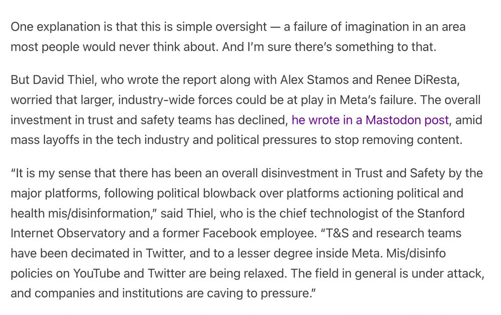One explanation is that this is simple oversight — a failure of imagination in an area most people would never think about. And I’m sure there’s something to that.  

But David Thiel, who wrote the report along with Alex Stamos and Renee DiResta, worried that larger, industry-wide forces could be at play in Meta’s failure. The overall investment in trust and safety teams has declined, he wrote in a Mastodon post, amid mass layoffs in the tech industry and political pressures to stop removing content.

“It is my sense that there has been an overall disinvestment in Trust and Safety by the major platforms, following political blowback over platforms actioning political and health mis/disinformation,” said Thiel, who is the chief technologist of the Stanford Internet Observatory and a former Facebook employee. “T&S and research teams have been decimated in Twitter, and to a lesser degree inside Meta. Mis/disinfo policies on YouTube and Twitter are being relaxed. The field in general is un