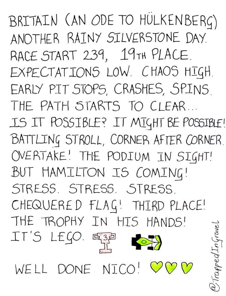 Britain (an ode to Hülkenberg)
Another rainy Silverstone day.
Race start 239. 19th place. 
Expectations low. Chaos high.
Early pit stops, crashes, spins.
The path starts to clear.
Is it possible? It might be possible!
Battling Stroll. Corner after corner. 
Overtake! The podium in sight!
But Hamilton is coming!!
Stress. Stress. Stress. 
Chequered flag! Third place! 
The trophy in his hands!
It’s lego. 

Well done Nico! 