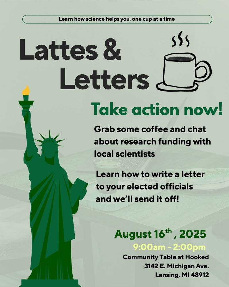 Flyer for the Lattes and Letters event showing a cup of coffee and the Statue of Liberty on a green background. Text reads: Learn how science helps you, one cup at a time. Take action now! Grab some coffee and chat about research funding with local scientists. Learn how to write a letter to your elected officials and we’ll send it off!
August 16th, 2025
9:00am - 2:00pm
Community Table at Hooked 3142 E. Michigan Ave. Lansing, MI 48912
    