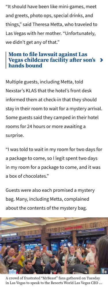 A Kxxan news article talking about the mr beast "experience".
"It should have been like mini-games,meet and greets, photo ops, special drinks, and things" said Teresa Metta, who traveled to Las Vegas with her mother." Unfortunately she didn't get any of that."

Multiple guests, including Metta, told next star's KLAS shut up the hotels front desk inform them at check-in that they should stay in their room to wait for a mystery arrival. some guests said they camped for 24 hours or more awaiting a surprise. 
 
 " I was told to wait in my room for 2 days for a package to come, so I legit spent 2 days in my room for a package to come, and it was a box of chocolates."

 Guests were also each promised a mystery bag. Many, including Metta, complained about the contents of the mystery bag. 
Article continues off screen.
