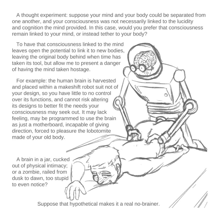 A thought experiment: suppose your mind and your body could be separated from one another, and your consciousness was not necessarily linked to the lucidity and cognition the mind provided. In this case, would you prefer that consciousness remain linked to your mind, or instead tether to your body? To have that consciousness linked to the mind leaves open the potential to link it to new bodies, leaving the original body behind when time has taken its tool, but allow me to present a danger of having the mind taken hostage. For example: the human brain is harvested and placed within a makeshift robot suit not of your design, so you have little to no control over its functions, and cannot risk altering its designs to better fit the needs your consciousness may seek out. It may lack feeling, may be programmed to use the brain as just a motherboard, incapable of giving direction, forced to pleasure the lobotomite made of your old body... Suppose that hypothetical makes it a real no-brainer.