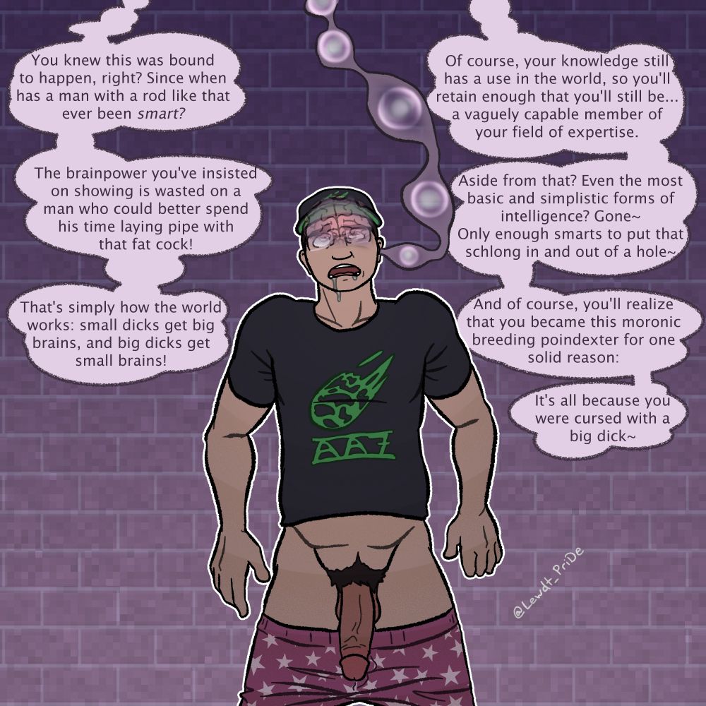 Tentacle voice: You knew this was bound to happen, right? Since when has a man with a rod like that ever been smart? The brainpower you've insisted on showing is wasted on a man who could better spend his time laying pipe with that fat cock! That's simply how the world works: small dicks get big brains, and big dicks get small brains!
Of course, your knowledge still has a use in the world, so you'll retain enough that you'll still be... a vaguely capable member of your field of expertise. Aside from that? Even the most basic and simplistic forms of intelligence? Gone~ Only enough smarts to put that schlong in and out of a hole~ And of course, you'll realize that you became this moronic breeding poindexter for one solid reason: It's all because you were cursed with a big dick~
