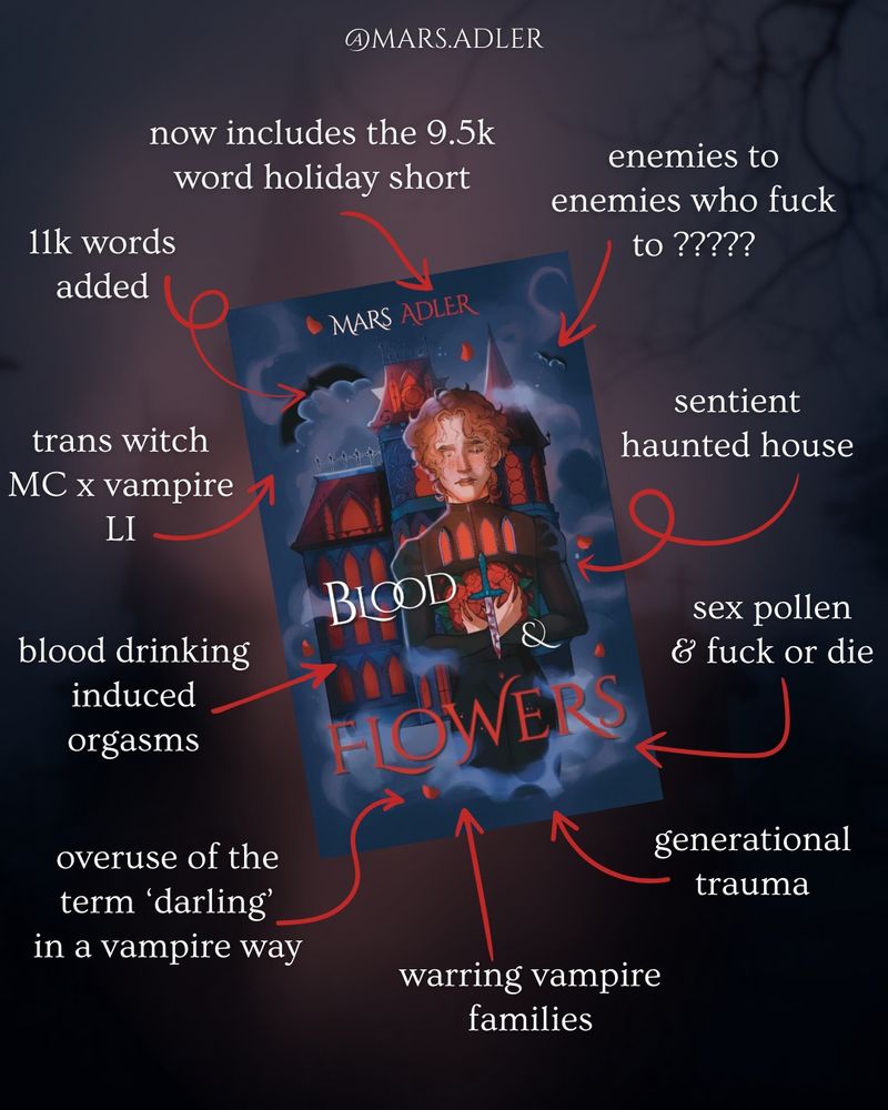 A trope map of the Blood & Flowers cover with red arrows pointing to it. White text on a dark blue and red background reads going clockwise):
- enemies to enemies who fuck to ?????
- sentient haunted house
- sex pollen & fuck or die
- generational trauma
- warring vampire families
- overuse of the term darling in a vampire way
- blood drinking induced orgasms
- trans witch mc x vampire LI
- 11k words added
- now includes a the 9.5k word holiday short story