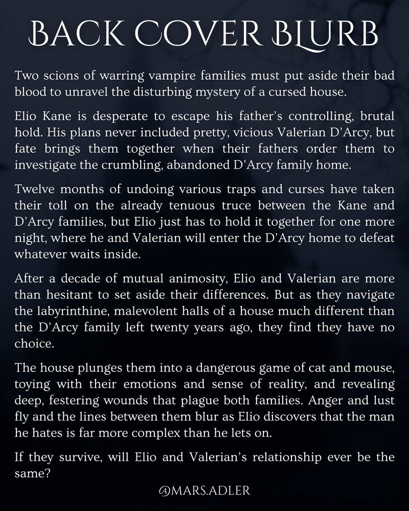 Back cover blurb, white text on a dark blue background with the blurry silhouette of a house and tree branches 

Back cover blurb reads: Two scions of warring vampire families must put aside their bad blood to unravel the disturbing mystery of a cursed house.

Elio Kane is desperate to escape his father’s controlling, brutal hold. His plans never included pretty, vicious Valerian D’Arcy, but fate brings them together when their fathers order them to investigate the crumbling, abandoned D’Arcy family home.

Twelve months of undoing various traps and curses have taken their toll on the already tenuous truce between the Kane and D’Arcy families, but Elio just has to hold it together for one more night, where he and Valerian will enter the D’Arcy home to defeat whatever waits inside.

After a decade of mutual animosity, Elio and Valerian are more than hesitant to set aside their differences. But as they navigate the labyrinthine, malevolent halls of a house much different than the D’Arcy family left twenty years ago, they find they have no choice.

The house plunges them into a dangerous game of cat and mouse, toying with their emotions and sense of reality, and revealing deep, festering wounds that plague both families. Anger and lust fly and the lines between them blur as Elio discovers that the man he hates is far more complex than he lets on.

If they survive, will Elio’s relationship with Valerian ever be the same?