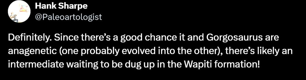 Hank Sharpe: Definitely. Since there’s a good chance it and Gorgosaurus are anagenetic (one probably evolved into the other), there’s likely an intermediate waiting to be dug up in the Wapiti formation!