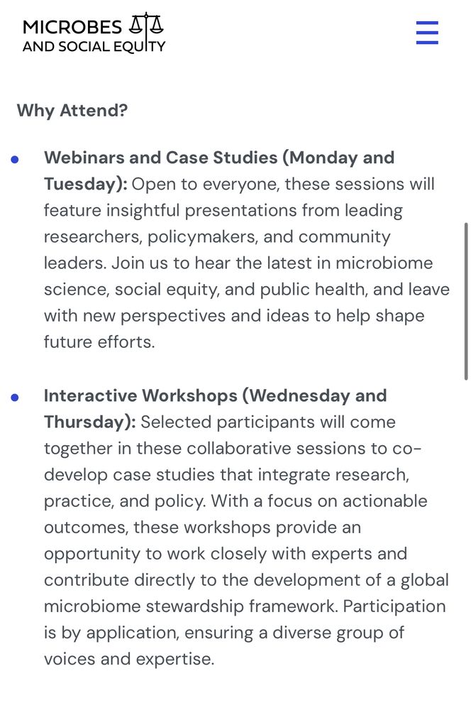 MICROBES AND SOCIAL EQUITY


Why Attend?
• Webinars and Case Studies (Monday and Tuesday): Open to everyone, these sessions will feature insightful presentations from leading researchers, policymakers, and community leaders. Join us to hear the latest in microbiome science, social equity, and public health, and leave with new perspectives and ideas to help shape future efforts.
• Interactive Workshops (Wednesday and Thursday): Selected participants will come together in these collaborative sessions to co-develop case studies that integrate research, practice, and policy. With a focus on actionable outcomes, these workshops provide an opportunity to work closely with experts and contribute directly to the development of a global microbiome stewardship framework. Participation is by application, ensuring a diverse group of voices and expertise.