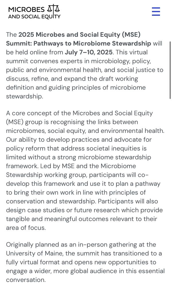 MICROBES AND SOCIAL EQUITY
The 2025 Microbes and Social Equity (MSE)
Summit: Pathways to Microbiome Stewardship will be held online from July 7-10, 2025. This virtual summit convenes experts in microbiology, policy, public and environmental health, and social justice to discuss, refine, and expand the draft working definition and guiding principles of microbiome stewardship.
A core concept of the Microbes and Social Equity
(MSE) group is recognising the links between microbiomes, social equity, and environmental health.
Our ability to develop practices and advocate for policy reform that address societal inequities is limited without a strong microbiome stewardship framework. Led by MSE and the Microbiome Stewardship working group, participants will co-develop this framework and use it to plan a pathway to bring their own work in line with principles of conservation and stewardship. Participants will also design case studies or future research which provide tangible and meaningful outcomes relevant to their area of focus.
Originally planned as an in-person gathering at the University of Maine, the summit has transitioned to a fully virtual format and opens new opportunities to engage a wider, more global audience in this essential conversation.