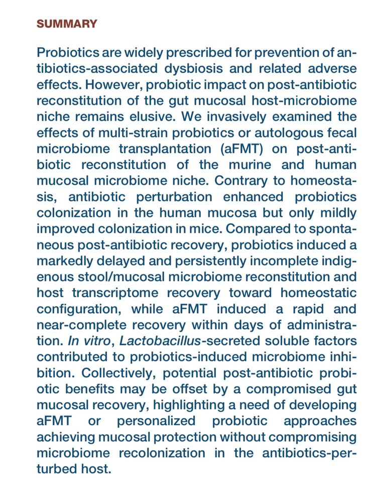 Abstract of paper: 

Probiotics are widely prescribed for prevention of an-
tibiotics-associated dysbiosis and related adverse
effects. However, probiotic impact on post-antibiotic
reconstitution of the gut mucosal host-microbiome
niche remains elusive. We invasively examined the
effects of multi-strain probiotics or autologous fecal
microbiome transplantation (aFMT) on post-anti-
biotic reconstitution of the murine and human
mucosal microbiome niche. Contrary to homeosta-
sis, antibiotic perturbation enhanced probiotics
colonization in the human mucosa but only mildly
improved colonization in mice. Compared to sponta-
neous post-antibiotic recovery, probiotics induced a
markedly delayed and persistently incomplete indig-
enous stool/mucosal microbiome reconstitution and
host transcriptome recovery toward homeostatic
configuration, while aFMT induced a rapid and
near-complete recovery within days of administra-
tion. In vitro, Lactobacillus-secreted soluble factors
contributed to probiotics-induced microbiome inhi-
bition. Collectively, potential post-antibiotic probi-
otic benefits may be offset by a compromised gut
mucosal recovery, highlighting a need of developing
aFMT or personalized probiotic approaches
achieving mucosal protection without compromising
microbiome recolonization in the antibiotics-per-
turbed host.