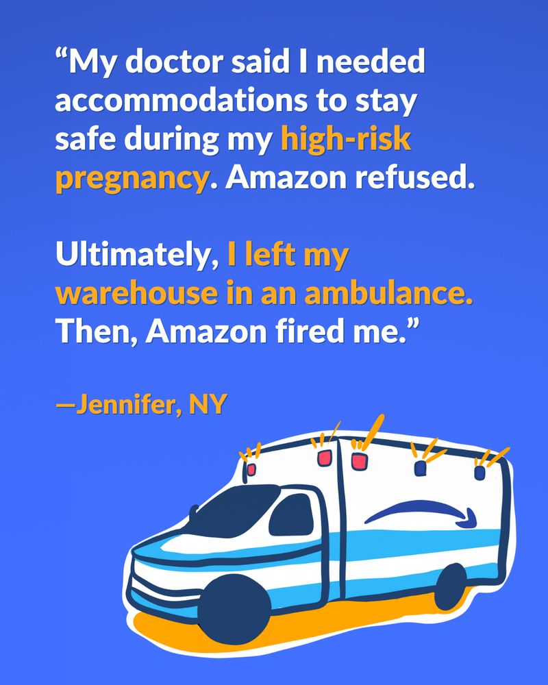 A drawing of an ambulance is in the bottom right hand corner. It's stylized to look like property of Amazon. The Amazon logo is on the side of the ambulance, with the logo purposefully turned upside down. The text reads: "My doctor said I needed accomodations to stay safe during my high-risk pregnancy. Amazon refused. Ultimately, I left my warehouse in an ambulance. Then, Amazon fired me. - Jennifer, NY"