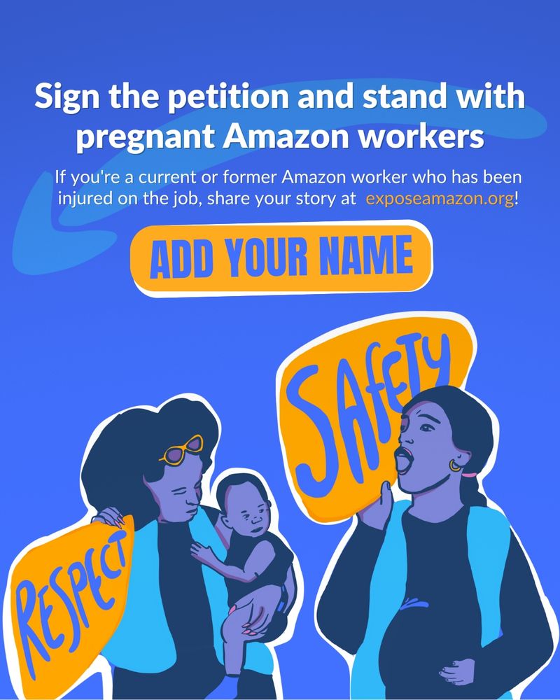 Top center of the image the white text reads: Sign the petition and stand with pregrant Amazon workers." In a smaller white font below that, the text reads: If you're a current or former Amazon worker who has been injured on the job, share your story at exposeamazon.org!

An orange button/banner with purple font reads ADD YOUR NAME. The image is a drawing of two women. The woman on the left is holding a baby on her hip, wearing an amazon vest and holding a sign that says RESPET. The woman to the left is holding her pregnant belly, wearing an Amazon vest, and holding a sign that says SAFETY. 
