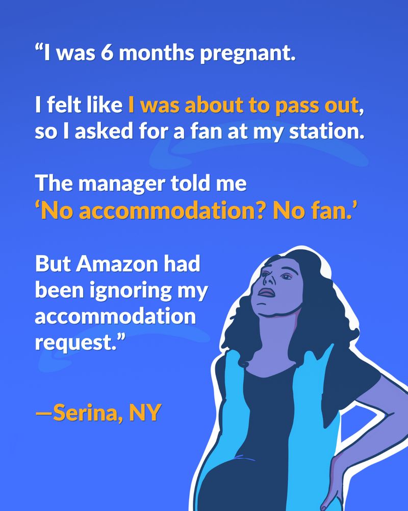 A drawing of a pregnant woman wearing an amazon vest and holding her back is in the bottom right corner. The woman is looking up in pain. The text reads: "I was 6 months pregnant. I felt like I was about to pass out, so I asked for a fan at my station. The manager told me 'No accommodation? No fan.' But Amazon had been ignoring my accommodation request. - Serina, NY"