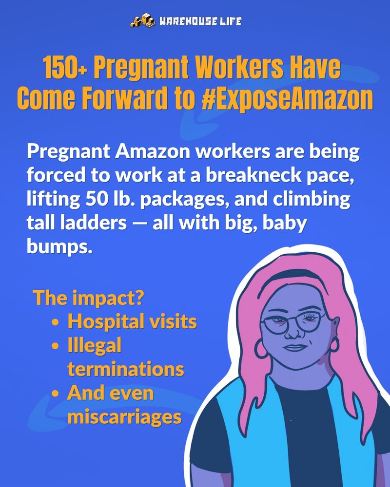 This image is mostly a text graphic with a drawing of woman in the bottom right corner. The woman has pink hair and is wearing glasses and an Amazon vest. The text reads: 150+ pregnant workers have come forward to #ExposeAmazon. Pregnant Amazon workers are being forced to work at a breakneck pace, lifting 50 lb. packages, and climbing tall ladders - all with big, baby bumps. The impact? Hospital visits, illegal terminations, and even miscarriages."