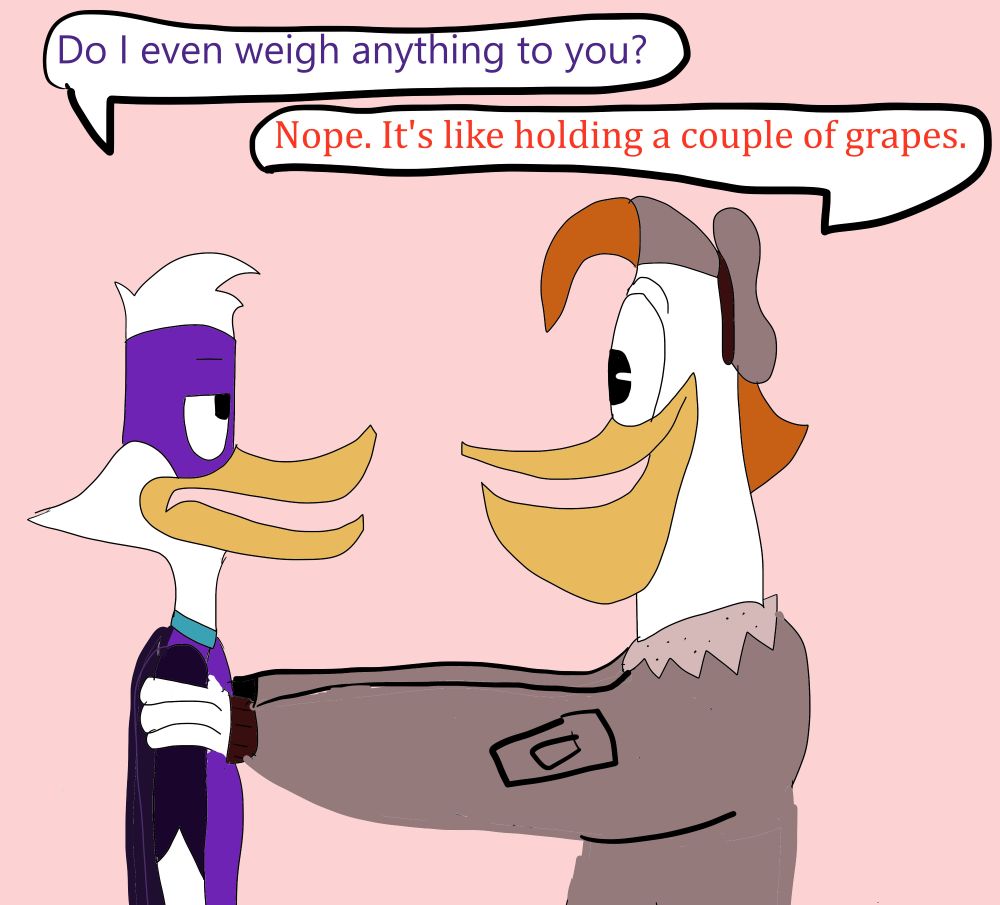 Launchpad McQuack from Ducktales 2017 is holding up Darkwing Duck by the arms, with DW looking annoyed while LP looks cheerful.

DW: Do I even weigh anything to you?

LP: Nope. It's like holding a couple of grapes.