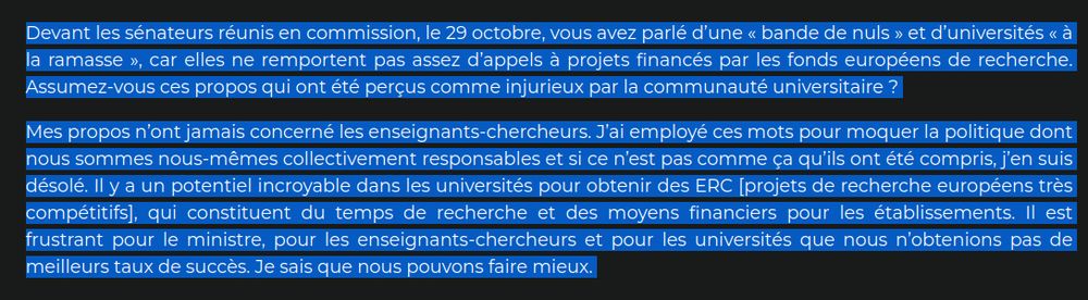 Mes propos n’ont jamais concerné les enseignants-chercheurs. J’ai employé ces mots pour moquer la politique dont nous sommes nous-mêmes collectivement responsables et si ce n’est pas comme ça qu’ils ont été compris, j’en suis désolé. Il y a un potentiel incroyable dans les universités pour obtenir des ERC [projets de recherche européens très compétitifs], qui constituent du temps de recherche et des moyens financiers pour les établissements. Il est frustrant pour le ministre, pour les enseignants-chercheurs et pour les universités que nous n’obtenions pas de meilleurs taux de succès. Je sais que nous pouvons faire mieux. 