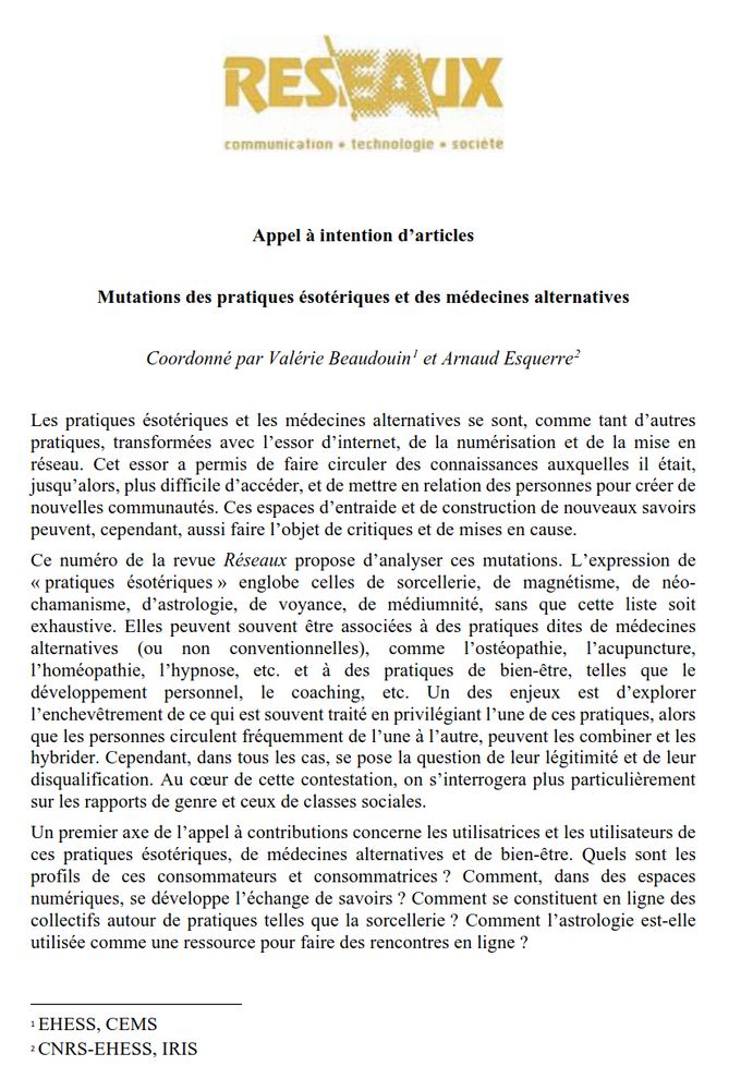 Mutations des pratiques ésotériques et des médecines alternatives
Coordonné par Valérie Beaudouin1 et Arnaud Esquerre2
Les pratiques ésotériques et les médecines alternatives se sont, comme tant d’autres
pratiques, transformées avec l’essor d’internet, de la numérisation et de la mise en
réseau. Cet essor a permis de faire circuler des connaissances auxquelles il était,
jusqu’alors, plus difficile d’accéder, et de mettre en relation des personnes pour créer de
nouvelles communautés. Ces espaces d’entraide et de construction de nouveaux savoirs
peuvent, cependant, aussi faire l’objet de critiques et de mises en cause.
Ce numéro de la revue Réseaux propose d’analyser ces mutations. L’expression de
« pratiques ésotériques » englobe celles de sorcellerie, de magnétisme, de néo-
chamanisme, d’astrologie, de voyance, de médiumnité, sans que cette liste soit
exhaustive. Elles peuvent souvent être associées à des pratiques dites de médecines
alternatives (ou non conventionnelles), comme l’ostéopathie, l’acupuncture,
l’homéopathie, l’hypnose, etc. et à des pratiques de bien-être, telles que le
développement personnel, le coaching, etc. Un des enjeux est d’explorer
l’enchevêtrement de ce qui est souvent traité en privilégiant l’une de ces pratiques, alors
que les personnes circulent fréquemment de l’une à l’autre, peuvent les combiner et les
hybrider. Cependant, dans tous les cas, se pose la question de leur légitimité et de leur
disqualification. Au cœur de cette contestation, on s’interrogera plus particulièrement
sur les rapports de genre et ceux de classes sociales.
Un premier axe de l’appel à contributions concerne les utilisatrices et les utilisateurs de
ces pratiques ésotériques, de médecines alternatives et de bien-être. Quels sont les
profils de ces consommateurs et consommatrices ? Comment, dans des espaces
numériques, se développe l’échange de savoirs ? Comment se constituent en ligne des
collectifs autour de pratiques telles que la sorcellerie?