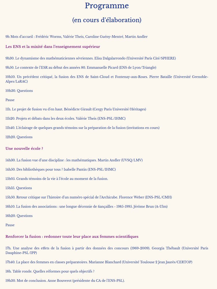 Programme
(en cours d'élaboration)

9h Mots d’accueil : Frédéric Worms, Valérie Theis, Caroline Guény-Mentré, Martin Andler
Les ENS et la mixité dans l’enseignement supérieur

9h30. Le dynamisme des mathématiciennes sévriennes. Elisa Dalgalarrondo (Université Paris Cité/SPHERE)

9h50. Le contexte de l’ESR au début des années 80. Emmanuelle Picard (ENS de Lyon/Triangle)

10h10. Un précédent critiqué, la fusion des ENS de Saint-Cloud et Fontenay-aux-Roses. Pierre Bataille (Université Grenoble-Alpes/LaRAC)

10h30. Questions

Pause

11h. Le projet de fusion vu d’en haut. Bénédicte Girault (Cergy Paris Université/Héritages)

11h20. Projets et débats dans les deux écoles. Valérie Theis (ENS-PSL/IHMC)

11h40. L’éclairage de quelques grands témoins sur la préparation de la fusion (invitations en cours)

12h20. Questions
Une nouvelle école ?

14h30. La fusion vue d’une discipline : les mathématiques. Martin Andler (UVSQ/LMV)

14h50. Des bibliothèques pour tous ? Isabelle Pantin (ENS-PSL/IHMC)

15h05. Grands témoins de la vie à l’école au moment de la fusion. 

15h35. Questions

15h50. Retour critique sur l’histoire d’un numéro spécial de l’Archicube. Florence Weber (ENS-PSL/CMH)

16h10. La fusion des associations : une longue décennie de fiançailles - 1985-1995. Jérôme Brun (A-Ulm)

16h20. Questions

Pause
Renforcer la fusion : redonner toute leur place aux femmes scientifiques

17h. Une analyse des effets de la fusion à partir des données des concours (1969-2009). Georgia Thébault (Université Paris Dauphine-PSL/IPP)

17h40. La place des femmes en classes préparatoires. Marianne Blanchard (Université Toulouse 2 Jean Jaurès/CERTOP)

18h. Table ronde. Quelles réformes pour quels objectifs ? 

19h30. Mot de conclusion. Anne Bouverot (présidente du CA de l'ENS-PSL).