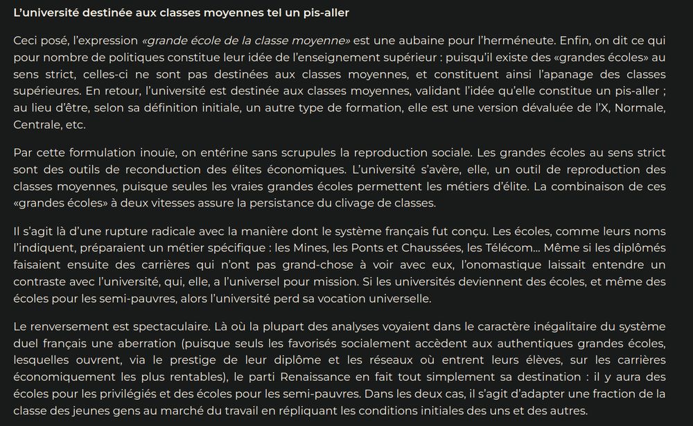 L’université destinée aux classes moyennes tel un pis-aller

Ceci posé, l’expression «grande école de la classe moyenne» est une aubaine pour l’herméneute. Enfin, on dit ce qui pour nombre de politiques constitue leur idée de l’enseignement supérieur : puisqu’il existe des «grandes écoles» au sens strict, celles-ci ne sont pas destinées aux classes moyennes, et constituent ainsi l’apanage des classes supérieures. En retour, l’université est destinée aux classes moyennes, validant l’idée qu’elle constitue un pis-aller ; au lieu d’être, selon sa définition initiale, un autre type de formation, elle est une version dévaluée de l’X, Normale, Centrale, etc.

Par cette formulation inouïe, on entérine sans scrupules la reproduction sociale. Les grandes écoles au sens strict sont des outils de reconduction des élites économiques. L’université s’avère, elle, un outil de reproduction des classes moyennes, puisque seules les vraies grandes écoles permettent les métiers d’élite. La combinaison de ces «grandes écoles» à deux vitesses assure la persistance du clivage de classes.

Il s’agit là d’une rupture radicale avec la manière dont le système français fut conçu. Les écoles, comme leurs noms l’indiquent, préparaient un métier spécifique : les Mines, les Ponts et Chaussées, les Télécom… Même si les diplômés faisaient ensuite des carrières qui n’ont pas grand-chose à voir avec eux, l’onomastique laissait entendre un contraste avec l’université, qui, elle, a l’universel pour mission. Si les universités deviennent des écoles, et même des écoles pour les semi-pauvres, alors l’université perd sa vocation universelle.