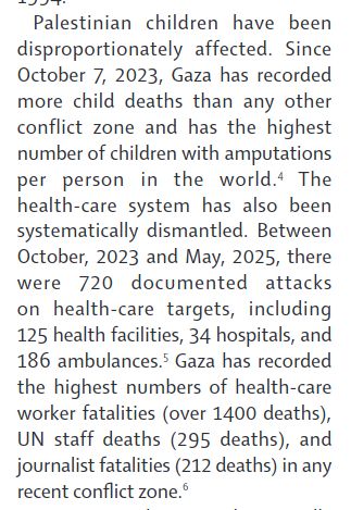 alestinian children have been
disproportionately affected. Since
October 7, 2023, Gaza has recorded
more child deaths than any other
conflict zone and has the highest
number of children with amputations
per person in the world.4 The
health-care system has also been
systematically dismantled. Between
October, 2023 and May, 2025, there
were 720 documented attacks
on health-care targets, including
125 health facilities, 34 hospitals, and
186 ambulances.5 Gaza has recorded
the highest numbers of health-care
worker fatalities (over 1400 deaths),
UN staff deaths (295 deaths), and
journalist fatalities (212 deaths) in any
recent conflict zone