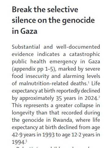 Substantial and well-documented
evidence indicates a catastrophic
public health emergency in Gaza
(appendix pp 1–5), marked by severe
food insecurity and alarming levels
of malnutrition-related deaths.1 Life
expectancy at birth reportedly declined
by approximately 35 years in 2024.2
This represents a greater collapse in
longevity than that recorded during
the genocide in Rwanda, where life
expectancy at birth declined from age
42·9 years in 1993 to age 12·2 years in
1994.3
