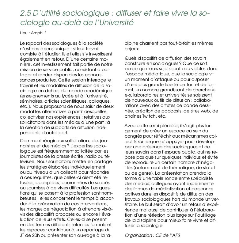 Le rapport des sociologues à la société
n’est pas à sens unique : si leur travail
consiste à l’étudier, ils et elles s’y investissent
également en retour. D’une certaine ma-
nière, cet investissement fait partie de notre
mission de service public, consistant à par-
tager et rendre disponibles les connais-
sances produites. Cette session interroge le
travail et les modalités de diffusion de la so-
ciologie en dehors du monde académique
(enseignements au lycée et à l’université,
séminaires, articles scientiﬁques, colloques,
etc.). Nous proposons de nous saisir de deux
modalités alternatives à partir desquelles
collectiviser nos expériences : relatives aux
sollicitations dans les médias d’une part ; à
la création de supports de diffusion indé-
pendants d’autre part.
Comment réagir aux sollicitations des jour-
nalistes et des médias ? L’expertise socio-
logique est fréquemment sollicitée par les
journalistes de la presse écrite, radio ou té-
lévisée. Nous souhaitons mettre en partage
les stratégies élaborées individuellement
ou au niveau d’un collectif pour répondre
à ces requêtes, que celles-ci aient été re-
fusées, acceptées, couronnées de succès
ou soumises à de vives difﬁcultés. Les ques-
tions qui se posent à la profession sont nom-
breuses : elles concernent le temps à accor-
der à la préparation de ces interventions,
les marges de négociation à attendre vis-à-
vis des dispositifs proposés ou encore l’éva-
luation de leurs effets. Celles-ci se posent
en des termes différents selon les formats et
les espaces : contribuer à un reportage du
JT de 20h ou présenter son ouvrage à la ra-
dio ne charrient pas tout-à-fait les mêmes
enjeux.