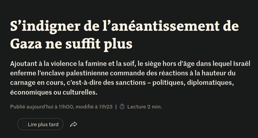 S’indigner de l’anéantissement de Gaza ne suffit plus
Éditorial

Le Monde

Ajoutant à la violence la famine et la soif, le siège hors d’âge dans lequel Israël enferme l’enclave palestinienne commande des réactions à la hauteur du carnage en cours, c’est-à-dire des sanctions – politiques, diplomatiques, économiques ou culturelles.