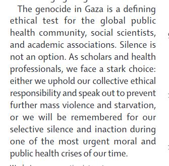 The genocide in Gaza is a defining
ethical test for the global public
health community, social scientists,
and academic associations. Silence is
not an option. As scholars and health
professionals, we face a stark choice:
either we uphold our collective ethical
responsibility and speak out to prevent
further mass violence and starvation,
or we will be remembered for our
selective silence and inaction during
one of the most urgent moral and
public health crises of our time.
