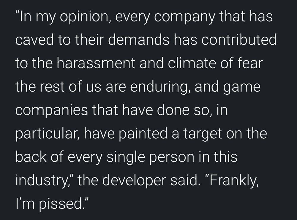 An excerpt from the article that reads: "In my opinion, every company that has caved to their demands has contributed
to the harassment and climate of fear the rest of us are enduring, and game companies that have done so, in particular, have painted a target on the back of every single person in this industry," the developer said. "Frankly,
I'm pissed."