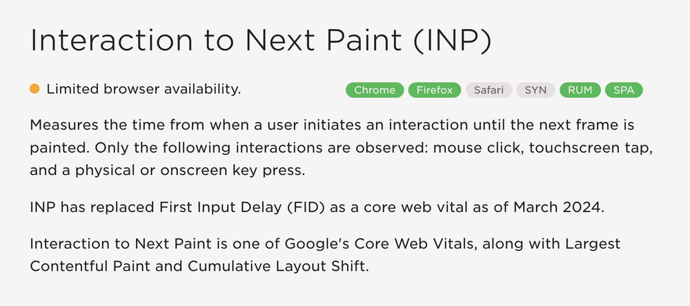 Screenshot of text that reads:

Interaction to Next Paint (INP).

Limited browser availability.

INP measures the time from when a user initiates an interaction until the next frame is painted. Only the following interactions are observed: mouse click, touchscreen tap, and a physical or onscreen key press.

INP has replaced First Input Delay (FID) as a core web vital as of March 2024.

Interaction to Next Paint is one of Google's Core Web Vitals, along with Largest Contentful Paint and Cumulative Layout Shift.