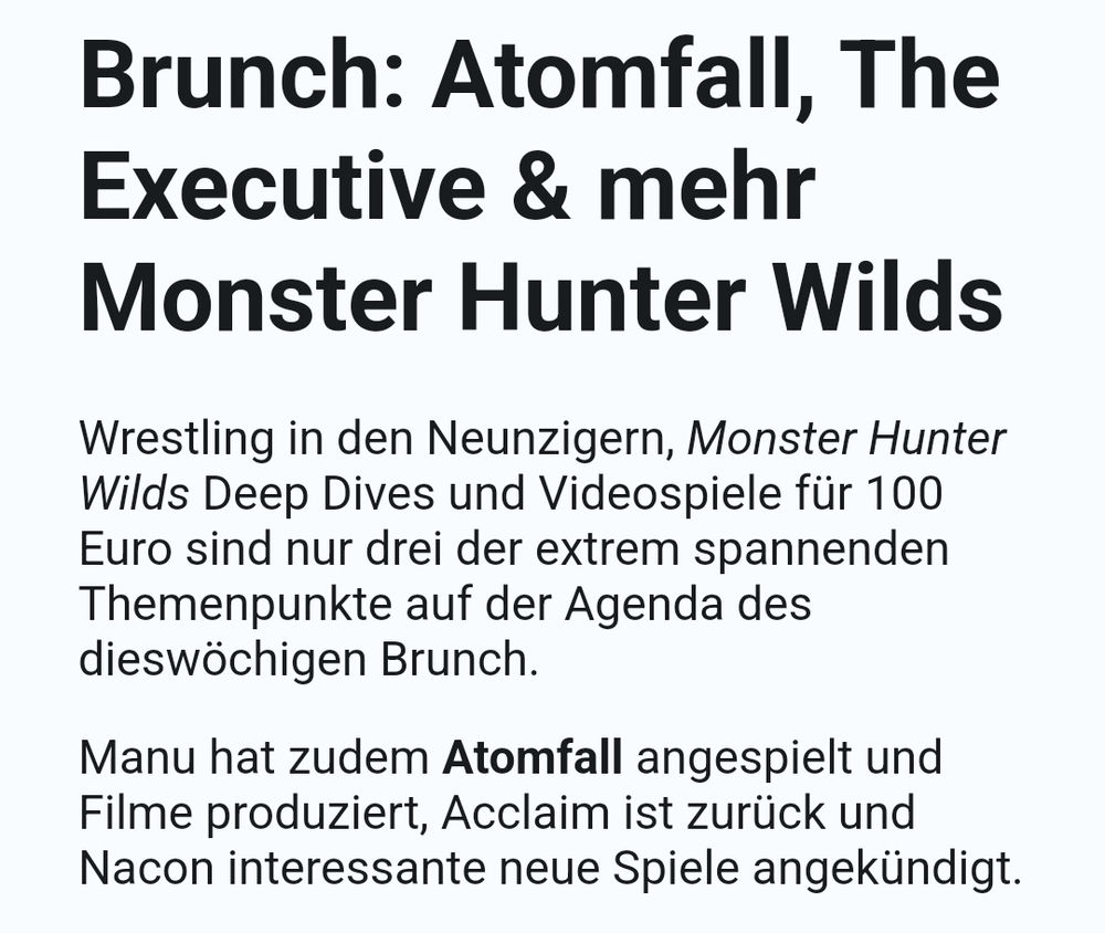 Shownotes zur Sonntagsausgabe der Podcasts Insert Moin im Vorabzugang am 08.03.2025

Brunch: Atomfall, The Executive & mehr Monster Hunter Wilds

Wrestling in den Neunzigern, Monster Hunter Wilds Deep Dives und Videospiele für 100 Euro sind nur drei der extrem spannenden Themenpunkte auf der Agenda des dieswöchigen Brunch.

Manu hat zudem Atomfall angespielt und Filme produziert, Acclaim ist zurück und Nacon interessante neue Spiele angekündigt