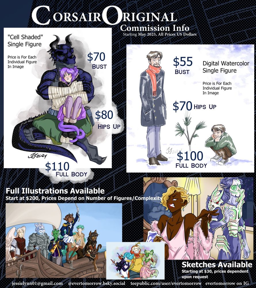 Commission Information for CorsairOriginal (all prices USD)

Cell Shaded Figures (All Prices per Figure In Image)
$70 Bust
$80 Hips Up
$110 Full Body

Digital Watercolor Figures 
$55 Bust
$70 Hips Up
$100 Full Body

Full Illustrations Available Upon Request
Minimum $200, prices depend on Number of Figures/Complexity of Image
All Images with Backgrounds are Illustrations

Sketches Available Upon Request
Minimum $30, prices depend on Complexity of Request

Contact the Artist
jessielynn01@gmail.com
@evertomorrow.bsky.social
@evertomorrow on Instagram