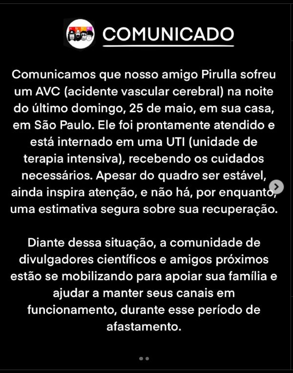 Print. Instragran. Os Três Elements.
COMUNICADO

Comunicamos que nosso amigo Pirulla sofreu um AVC (acidente vascular cerebral) na noite do último domingo, 25 de maio, em sua casa, em São Paulo. Ele foi prontamente atendido e está internado em uma UTI (unidade de terapia intensiva), recebendo os cuidados necessários. Apesar do quadro ser estável, ainda inspira atenção, e não há, por enquanto, uma estimativa segura sobre sua recuperação.

Diante dessa situação, a comunidade de divulgadores científicos e amigos próximos estão se mobilizando para apoiar sua família e ajudar a manter seus canais em funcionamento, durante esse período de afastamento.
https://www.instagram.com/p/DKSepRYxyjU/?img_index=2