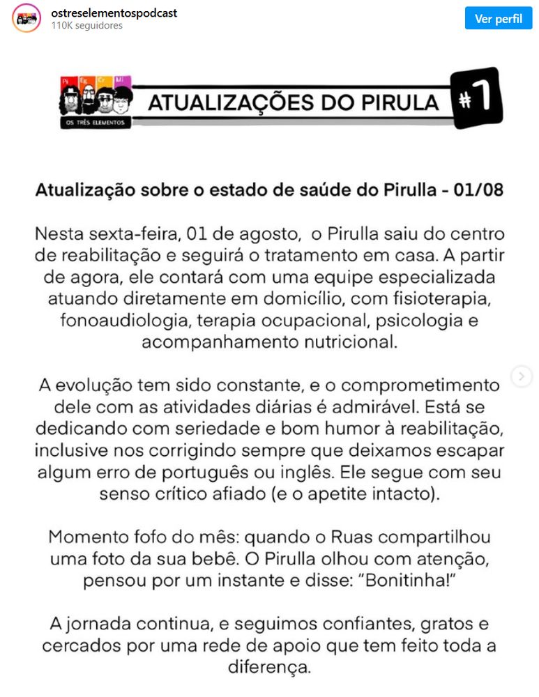 "Atualização sobre o estado de saúde do Pirulla - 01/08

Nesta sexta-feira, 01 de agosto, o Pirulla saiu do centro de reabilitação e seguirá o tratamento em casa. A partir de agora, ele contará com uma equipe especializada atuando diretamente em domicílio, com fisioterapia, fonoaudiologia, terapia ocupacional, psicologia e acompanhamento nutricional.

A evolução tem sido constante, e o comprometimento dele com as atividades diárias é admirável. Está se dedicando com seriedade e bom humor à reabilitação, inclusive nos corrigindo sempre que deixamos escapar algum erro de português ou inglês. Ele segue com seu senso crítico afiado (e o apetite intacto).

Momento fofo do mês: quando o Ruas compartilhou uma foto da sua bebê. O Pirulla olhou com atenção, pensou por um instante e disse: “Bonitinha!”

A jornada continua, e seguimos confiantes, gratos e cercados por uma rede de apoio que tem feito toda a diferença."
https://www.instagram.com/p/DM0mkc6xct5/