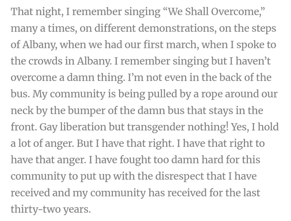 Quote from a speech by Sylvia Rivera titled "Bitch on Wheels":
"That night, I remember singing “We Shall Overcome,” many a times, on different demonstrations, on the steps of Albany, when we had our first march, when I spoke to the crowds in Albany. I remember singing but I haven’t overcome a damn thing. I’m not even in the back of the bus. My community is being pulled by a rope around our neck by the bumper of the damn bus that stays in the front. Gay liberation but transgender nothing! Yes, I hold a lot of anger. But I have that right. I have that right to have that anger. I have fought too damn hard for this community to put up with the disrespect that I have received and my community has received for the last thirty-two years."