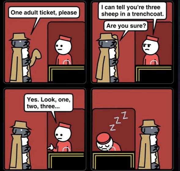 Three sheep in a trench coat go to a ticket booth at a theater. Dialogue in order “One adult ticket please” “I can tell you’re three sheep in a trench coat” “Are you sure?” “Yes. Look, one, two, three…” the booth man falls asleep, letting the sheep sneak in.