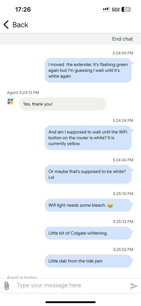 Screenshot of a tech support transcript with Google fiber. 

Me: I moved  the extender. It’s flashing green again but I’m guessing I wait until it’s white again

Tech: yes, thank you!

Me: And am I supposed to wait until the WiFi button on the router is white? It is currently yellow.

Me: Or maybe that’s supposed to be white? Lol

Me: Wifi light needs some bleach. 😂

Me: Little bit of Colgate whitening.

Me: Little dab from the tide pen