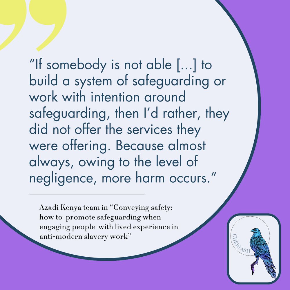 “If somebody is not able [...] to build a system of safeguarding or work with intention around safeguarding, then I’d rather, they did not offer the services they were offering. Because almost always, owing to the level of negligence, more harm occurs.”  Azadi Kenya team in “Conveying safety: how to  promote safeguarding when engaging people  with lived experience in anti-modern slavery work”