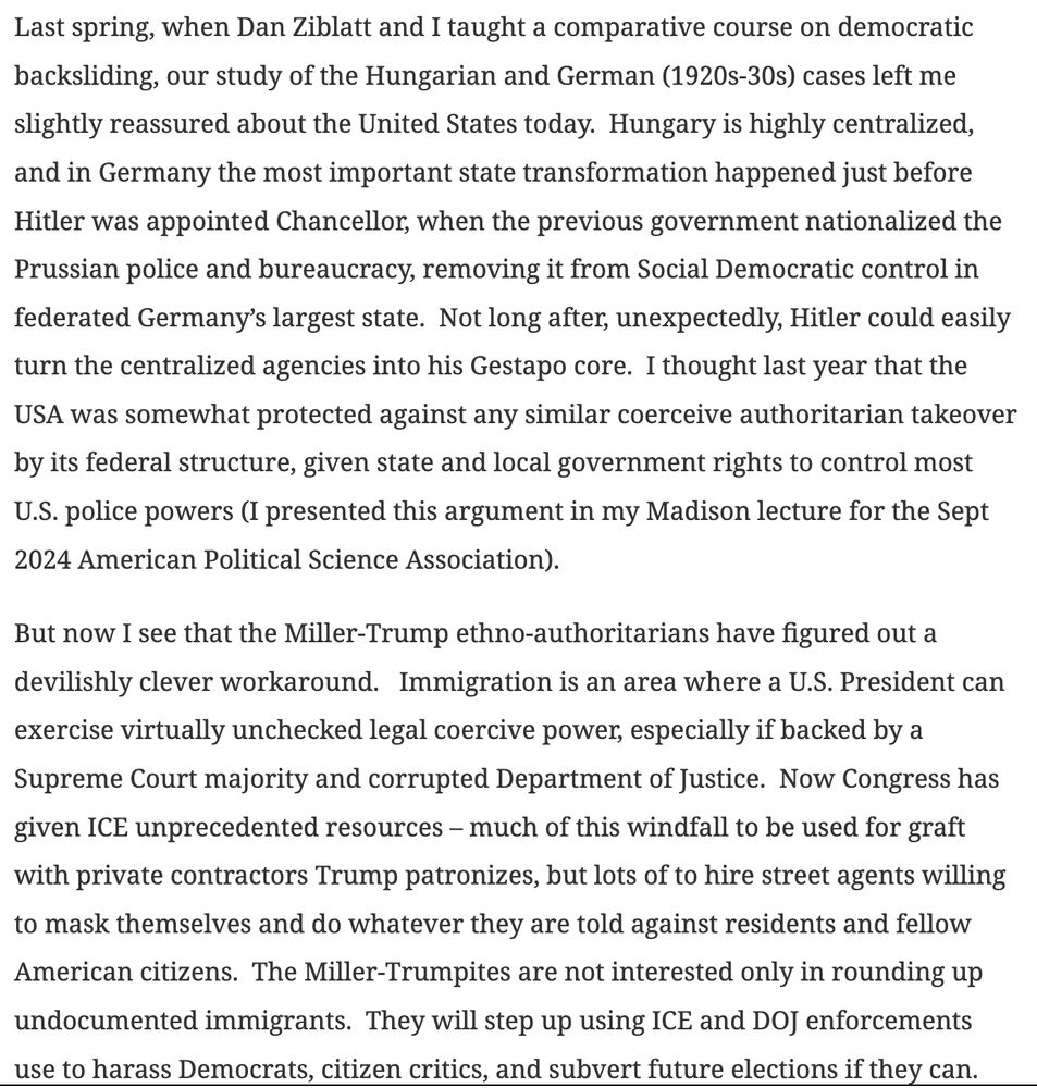 Last spring, when Dan Ziblatt and I taught a comparative course on democratic backsliding, our study of the Hungarian and German (1920s-30s) cases left me slightly reassured about the United States today.  Hungary is highly centralized, and in Germany the most important state transformation happened just before Hitler was appointed Chancellor, when the previous government nationalized the Prussian police and bureaucracy, removing it from Social Democratic control in federated Germany’s largest state.  Not long after, unexpectedly, Hitler could easily turn the centralized agencies into his Gestapo core.  I thought last year that the USA was somewhat protected against any similar coerceive authoritarian takeover by its federal structure, given state and local government rights to control most U.S. police powers (I presented this argument in my Madison lecture for the Sept 2024 American Political Science Association). 

But now I see that the Miller-Trump ethno-authoritarians have figured out a devilishly clever workaround.   Immigration is an area where a U.S. President can exercise virtually unchecked legal coercive power, especially if backed by a Supreme Court majority and corrupted Department of Justice.  Now Congress has given ICE unprecedented resources – much of this windfall to be used for graft with private contractors Trump patronizes, but lots of to hire street agents willing to mask themselves and do whatever they are told against residents and fellow American citizens.  The Miller-Trumpites are not interested only in rounding up undocumented immigrants.  They will step up using ICE and DOJ enforcements use to harass Democrats, citizen critics, and subvert future elections if they can. 