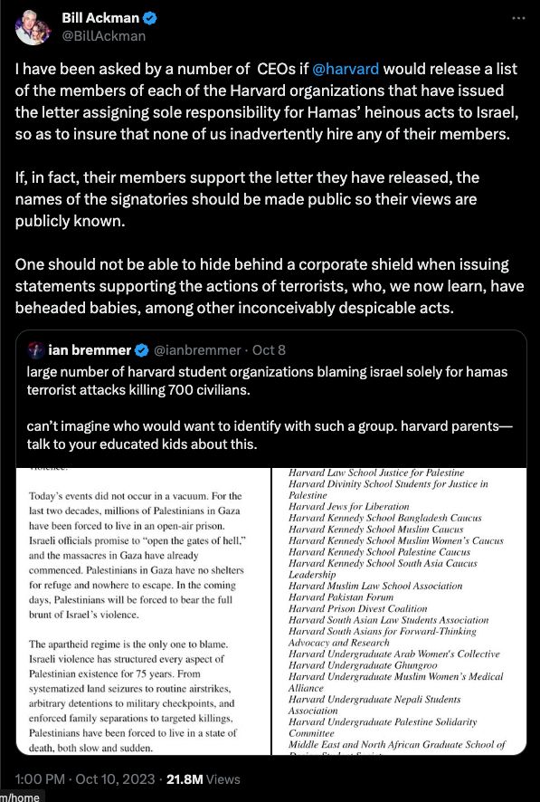 Tweet from Twitter user @BillAckman saying, "I have been asked by a number of CEOs if @harvard would release a list of the members of each of the Harvard organizations that have issued the letter assigning sole responsibility for Hamas’ heinous acts to Israel, so as to insure that none of us inadvertently hire any of their members. If, in fact, their members support the letter they have released, the names of the signatories should be made public so their views are publicly known. One should not be able to hide behind a corporate shield when issuing statements supporting the actions of terrorists, who, we now learn, have beheaded babies, among other inconceivably despicable acts."