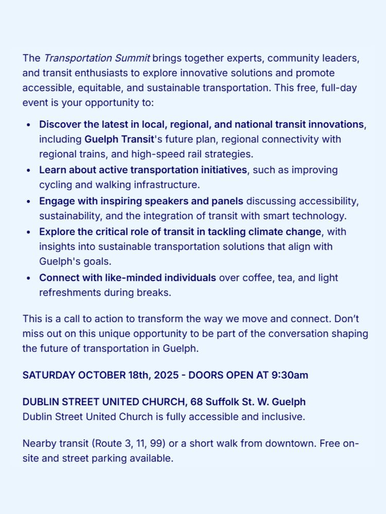 The Transportation Summit brings together experts, community leaders, and transit enthusiasts to explore innovative solutions and promote accessible, equitable, and sustainable transportation. This free, full-day event is your opportunity to:
• Discover the latest in local, regional, and national transit innovations, including Guelph Transit's future plan, regional connectivity with regional trains, and high-speed rail strategies.
• Learn about active transportation initiatives, such as improving cycling and walking infrastructure.
• Engage with inspiring speakers and panels discussing accessibility, sustainability, and the integration of transit with smart technology.
• Explore the critical role of transit in tackling climate change, with insights into sustainable transportation solutions that align with Guelph's goals.
• Connect with like-minded individuals over coffee, tea, and light refreshments during breaks.
This is a call to action to transform the way we move and connect. Don't miss out on this unique opportunity to be part of the conversation shaping the future of transportation in Guelph.
SATURDAY OCTOBER 18th, 2025 - DOORS OPEN AT 9:30am
DUBLIN STREET UNITED CHURCH, 68 Suffolk St. W. Guelph Dublin Street United Church is fully accessible and inclusive.
Nearby transit (Route 3, 11, 99) or a short walk from downtown. Free onsite and street parking available.