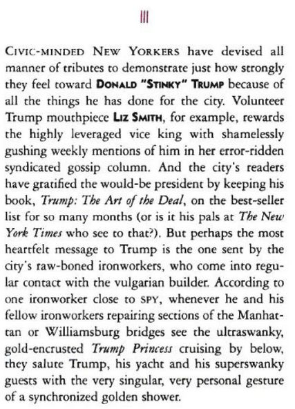 "Civic-minded New Yorkers have devised all manner of tributes to demonstrate just how strongly they feel toward Donald "Stinky" Trump because of all the things he has done for the city. Volunteer Trump mouthpiece Liz Smith, for example, rewards the highly leveraged vice king with shamelessly gushing weekly mentions of him in her error-ridden syndicated gossip column. And the city's readers have gratified the would-be president by keeping his book, Trump: The Art of the Deal, on the best-seller list for so many months (or is it his pals at The New York Times who see to that?). But perhaps the most heartfelt message to Trump is the one sent by the city's raw-boned ironworkers, who come into regular contact with the vulgarian builder. According to one ironworker close to SPY, whenever he and his fellow ironworkers repairing sections of the Manhattan or Williamsburg bridges see the ultraswanky, gold-encrusted Trump Princess cruising by below, they salute Trump, his yacht and his superswanky guests with the very singular, very personal gesture of a synchronized golden shower."