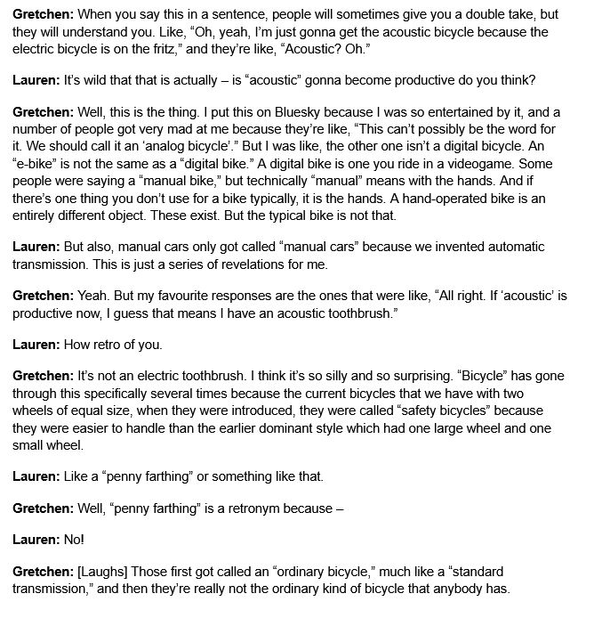 Gretchen: When you say this in a sentence, people will sometimes give you a double take, but they will understand you. Like, “Oh, yeah, I’m just gonna get the acoustic bicycle because the electric bicycle is on the fritz,” and they’re like, “Acoustic? Oh.”
Lauren: It’s wild that that is actually – is “acoustic” gonna become productive do you think?
Gretchen: Well, this is the thing. I put this on Bluesky because I was so entertained by it, and a number of people got very mad at me because they’re like, “This can’t possibly be the word for it. We should call it an ‘analog bicycle’.” But I was like, the other one isn’t a digital bicycle. An “e-bike” is not the same as a “digital bike.” A digital bike is one you ride in a videogame. Some people were saying a “manual bike,” but technically “manual” means with the hands. And if there’s one thing you don’t use for a bike typically, it is the hands. A hand-operated bike is an entirely different object. These exist. But the typical bike is not that.
Lauren: But also, manual cars only got called “manual cars” because we invented automatic transmission. This is just a series of revelations for me.
Gretchen: Yeah. But my favourite responses are the ones that were like, “All right. If ‘acoustic’ is productive now, I guess that means I have an acoustic toothbrush.”
Lauren: How retro of you.
Gretchen: It’s not an electric toothbrush. I think it’s so silly and so surprising. “Bicycle” has gone through this specifically several times because the current bicycles that we have with two wheels of equal size, when they were introduced, they were called “safety bicycles” because they were easier to handle than the earlier dominant style which had one large wheel and one small wheel.
Lauren: Like a “penny farthing” or something like that.
Gretchen: Well, “penny farthing” is a retronym because –
Lauren: No!
Gretchen: [Laughs] Those first got called an “ordinary bicycle,” much like a “standard transmission,” and then they’re really not the…