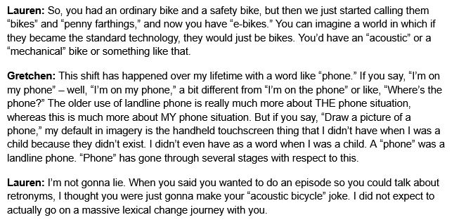 Gretchen: [Laughs] Those first got called an “ordinary bicycle,” much like a “standard transmission,” and then they’re really not the ordinary kind of bicycle that anybody has.
Lauren: So, you had an ordinary bike and a safety bike, but then we just started calling them “bikes” and “penny farthings,” and now you have “e-bikes.” You can imagine a world in which if they became the standard technology, they would just be bikes. You’d have an “acoustic” or a “mechanical” bike or something like that.
Gretchen: This shift has happened over my lifetime with a word like “phone.” If you say, “I’m on my phone” – well, “I’m on my phone,” a bit different from “I’m on the phone” or like, “Where’s the phone?” The older use of landline phone is really much more about THE phone situation, whereas this is much more about MY phone situation. But if you say, “Draw a picture of a phone,” my default in imagery is the handheld touchscreen thing that I didn’t have when I was a child because they didn’t exist. I didn’t even have as a word when I was a child. A “phone” was a landline phone. “Phone” has gone through several stages with respect to this.
Lauren: I’m not gonna lie. When you said you wanted to do an episode so you could talk about retronyms, I thought you were just gonna make your “acoustic bicycle” joke. I did not expect to actually go on a massive lexical change journey with you.
