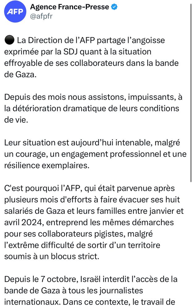 Tweet de l’AFP:
La Direction de l’AFP partage l’angoisse exprimée par la SDJ quant à la situation effroyable de ses collaborateurs dans la bande de Gaza.

Depuis des mois nous assistons, impuissants, à la détérioration dramatique de leurs conditions de vie.

Leur situation est aujourd’hui intenable, malgré un courage, un engagement professionnel et une résilience exemplaires.