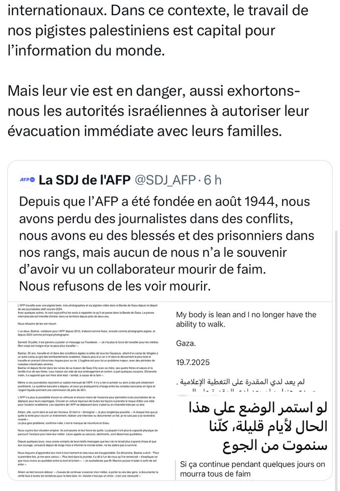 Suite du tweet de l’AFP:

C'est pourquoi l’AFP, qui était parvenue après plusieurs mois d'efforts à faire évacuer ses huit salariés de Gaza et leurs familles entre janvier et avril 2024, entreprend les mêmes démarches pour ses collaborateurs pigistes, malgré l’extrême difficulté de sortir d’un territoire soumis à un blocus strict.

Depuis le 7 octobre, Israël interdit l’accès de la bande de Gaza à tous les journalistes internationaux. Dans ce contexte, le travail de nos pigistes palestiniens est capital pour l’information du monde.

Mais leur vie est en danger, aussi exhortons-nous les autorités israéliennes à autoriser leur évacuation immédiate avec leurs familles.