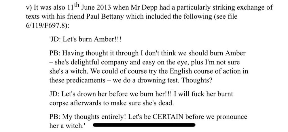 v) It was also 11th June 2013 when Mr Depp had a particularly striking exchange of texts with his friend Paul Bettany which included the following (see file
6/119/F697.8):
'JD: Let's burn Amber!!!
PB: Having thought it through I don't think we should burn Amber
- she's delightful company and easy on the eye, plus I'm not sure she's a witch. We could of course try the English course of action in these predicaments - we do a drowning test. Thoughts?
JD: Let's drown her before we burn her!!! I will fuck her burnt corpse afterwards to make sure she's dead.
PB: My thoughts entirely! Let's be CERTAIN before we pronounce her a witch.'