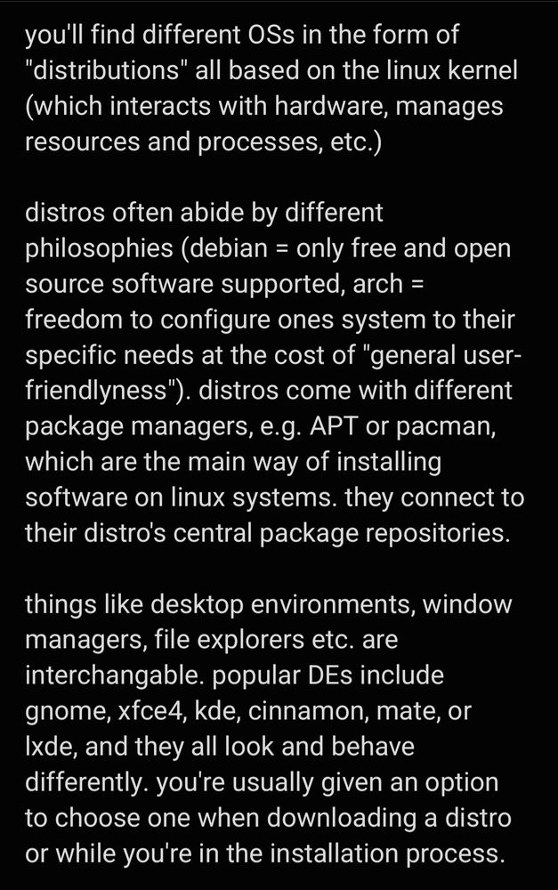 you'll find different OSs in the form of "distributions" all based on the linux kernel (which interacts with hardware, manages resources and processes, etc.)

distros often abide by different philosophies (debian = only free and open source software supported, arch = freedom to configure ones system to their specific needs at the cost of "general user-friendlyness"). distros come with different package managers, e.g. APT or pacman, which are the main way of installing software on linux systems. they connect to their distro's central package repositories.

things like desktop environments, window managers, file explorers etc. are interchangable. popular DEs include gnome, xfce4, kde, cinnamon, mate, or lxde, and they all look and behave differently. you're usually given an option to choose one when downloading a distro or while you're in the installation process.