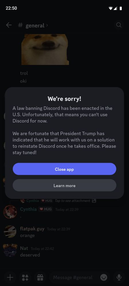 Discord mobile alert:

We're sorry!

Sorry, Discord isn't available right now
A law banning Discord has been enacted in the U.S. Unfortunately, that means you can't use Discord for now.

We are fortunate that President Trump has indicated that he will work with us on a solution to reinstate Discord once he takes office. Please stay tuned!

[Close app]
[Learn more]